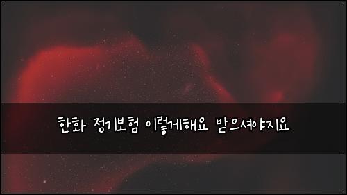 한화 정기보험 이렇게해요  받으셔야지요