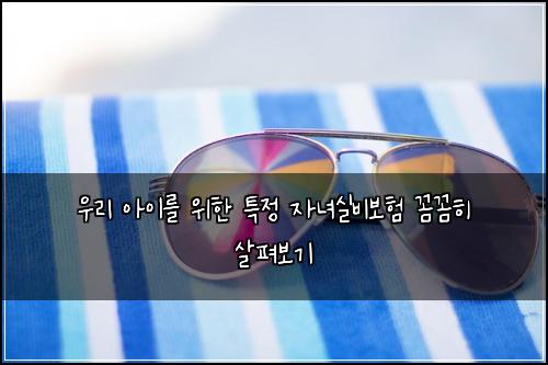 우리 아이를 위한 특정 자녀실비보험 꼼꼼히 살펴보기